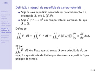 AM2
Superf´ıcie
Vetor normal
e plano
tangente
Integral de
superf´ıcie de
campo escalar
Integral de
superf´ıcie de
campo vetorial
Teorema da
divergˆencia
Teorema de
Stokes
Deﬁni¸c˜ao (Integral de superf´ıcie de campo vetorial)
Seja S uma superf´ıcie orientada de parametriza¸c˜ao r e
orienta¸c˜ao n, isto ´e, (S, n).
Seja F : Ω −→ R3 um campo vetorial cont´ınuo, tal que
S ⊂ Ω.
Deﬁne-se
S
F · dS =
S
F · n dS =
D
F (r(u, v))|
∂r
∂u
×
∂r
∂v
dudv
Nota:
S
F · dS ´e o ﬂuxo que atravessa S com velocidade F, ou
seja, ´e a quantidade de ﬂuido que atravessa a superf´ıcie S por
unidade de tempo.
21/42
 