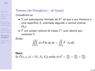 AM2
Superf´ıcie
Vetor normal
e plano
tangente
Integral de
superf´ıcie de
campo escalar
Integral de
superf´ıcie de
campo vetorial
Teorema da
divergˆencia
Teorema de
Stokes
Teorema (da Divergˆencia / de Gauss)
Considerem-se:
V um subconjunto limitado de R3 tal que a sua fronteira ´e
uma superf´ıcie S, orientada segundo a normal exterior
(ne).
F um campo vetorial de classe C1 num aberto que
contenha V.
Ent˜ao:
V
divFdx dy dz =
S
F · ne dS.
Nota:
Se F(x, y, z) = (F1, F2, F3) ent˜ao divF = ∂F1
∂x + ∂F2
∂y + ∂F3
∂z .
27/42
 