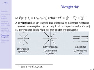 AM2
Superf´ıcie
Vetor normal
e plano
tangente
Integral de
superf´ıcie de
campo escalar
Integral de
superf´ıcie de
campo vetorial
Teorema da
divergˆencia
Teorema de
Stokes
Divergˆencia2
Se F(x, y, z) = (F1, F2, F3) ent˜ao divF = ∂F1
∂x + ∂F2
∂y + ∂F3
∂z .
A divergˆencia ´e um escalar que expressa se o campo vectorial
apresenta convergˆencia (contrac¸c˜ao do campo das velocidades)
ou divergˆencia (expans˜ao do campo das velocidades).
2
Pedro Silva,IFMC,ISEL
28/42
 