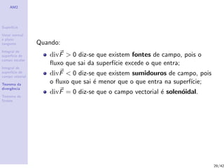 AM2
Superf´ıcie
Vetor normal
e plano
tangente
Integral de
superf´ıcie de
campo escalar
Integral de
superf´ıcie de
campo vetorial
Teorema da
divergˆencia
Teorema de
Stokes
Quando:
divF > 0 diz-se que existem fontes de campo, pois o
ﬂuxo que sai da superf´ıcie excede o que entra;
divF < 0 diz-se que existem sumidouros de campo, pois
o ﬂuxo que sai ´e menor que o que entra na superf´ıcie;
divF = 0 diz-se que o campo vectorial ´e solen´oidal.
29/42
 