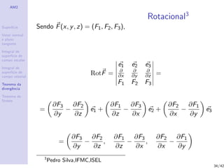 AM2
Superf´ıcie
Vetor normal
e plano
tangente
Integral de
superf´ıcie de
campo escalar
Integral de
superf´ıcie de
campo vetorial
Teorema da
divergˆencia
Teorema de
Stokes
Rotacional3
Sendo F(x, y, z) = (F1, F2, F3),
RotF =
e1 e2 e3
∂
∂x
∂
∂y
∂
∂z
F1 F2 F3
=
=
∂F3
∂y
−
∂F2
∂z
e1 +
∂F1
∂z
−
∂F3
∂x
e2 +
∂F2
∂x
−
∂F1
∂y
e3
=
∂F3
∂y
−
∂F2
∂z
,
∂F1
∂z
−
∂F3
∂x
,
∂F2
∂x
−
∂F1
∂y
3
Pedro Silva,IFMC,ISEL
34/42
 