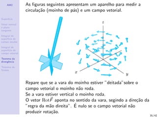 AM2
Superf´ıcie
Vetor normal
e plano
tangente
Integral de
superf´ıcie de
campo escalar
Integral de
superf´ıcie de
campo vetorial
Teorema da
divergˆencia
Teorema de
Stokes
As ﬁguras seguintes apresentam um aparelho para medir a
circula¸c˜ao (moinho de p´as) e um campo vetorial.
Repare que se a vara do moinho estiver ”deitada”sobre o
campo vetorial o moinho n˜ao roda.
Se a vara estiver vertical o moinho roda.
O vetor RotF aponta no sentido da vara, segindo a dire¸c˜ao da
”regra da m˜ao direita”. ´E nulo se o campo vetorial n˜ao
produzir rota¸c˜ao.
35/42
 