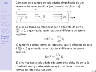 AM2
Superf´ıcie
Vetor normal
e plano
tangente
Integral de
superf´ıcie de
campo escalar
Integral de
superf´ıcie de
campo vetorial
Teorema da
divergˆencia
Teorema de
Stokes
Considere-se o campo de velocidades simpliﬁcado de um
escoamento numa conduta (escoamento no plano xy):
1) o ´unico termo do rotacional que ´e diferente de zero ´e
∂F1
∂y > 0, o que resulta num rotacional diferente de zero e
negativo,
RotF = −
∂F1
∂y
e3
2) tamb´em o ´unico termo do rotacional que ´e diferente de zero
´e ∂F1
∂y < 0 que resulta num rotacional diferente de zero e
positivo,
RotF =
∂F1
∂y
e3
3) uma vez que a velocidade n˜ao apresenta efeito de corte (´e
constante com y), n˜ao existe rota¸c˜ao; de facto, todos os
termos do rotacional s˜ao zero. 37/42
 