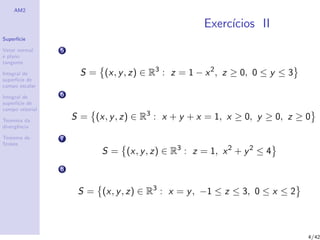 AM2
Superf´ıcie
Vetor normal
e plano
tangente
Integral de
superf´ıcie de
campo escalar
Integral de
superf´ıcie de
campo vetorial
Teorema da
divergˆencia
Teorema de
Stokes
Exerc´ıcios II
5
S = (x, y, z) ∈ R3
: z = 1 − x2
, z ≥ 0, 0 ≤ y ≤ 3
6
S = (x, y, z) ∈ R3
: x + y + x = 1, x ≥ 0, y ≥ 0, z ≥ 0
7
S = (x, y, z) ∈ R3
: z = 1, x2
+ y2
≤ 4
8
S = (x, y, z) ∈ R3
: x = y, −1 ≤ z ≤ 3, 0 ≤ x ≤ 2
4/42
 