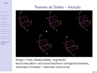 AM2
Superf´ıcie
Vetor normal
e plano
tangente
Integral de
superf´ıcie de
campo escalar
Integral de
superf´ıcie de
campo vetorial
Teorema da
divergˆencia
Teorema de
Stokes
Teorema de Stokes – Intui¸c˜ao
https://www.khanacademy.org/math/
multivariable-calculus/surface-integrals/stokes_
theorem/v/stokes--theorem-intuition
40/42
 