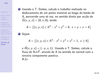 AM2
Superf´ıcie
Vetor normal
e plano
tangente
Integral de
superf´ıcie de
campo escalar
Integral de
superf´ıcie de
campo vetorial
Teorema da
divergˆencia
Teorema de
Stokes
3 Usando o T. Stokes, calcule o trabalho realizado no
deslocamento de um ponto material ao longo do bordo de
A, percorrido uma s´o vez, no sentido direto por ac¸c˜ao de
G(x, y, z) = (0, x, 0), sendo
A = (x, y, z) ∈ R3
: x2
+ y2
= 9, x + y + z = 4
4 Sejam
A = (x, y, z) ∈ R3
: x2
+ y2
+ z2
= 1, z ≥ 0
e H(x, y, z) = (−y, x, 1). Usando o T. Stokes, calcule o
ﬂuxo de RotF, atrav´es de A no sentido da normal com a
terceira componente positiva.
R:2π
42/42
 