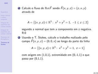 AM2
Superf´ıcie
Vetor normal
e plano
tangente
Integral de
superf´ıcie de
campo escalar
Integral de
superf´ıcie de
campo vetorial
Teorema da
divergˆencia
Teorema de
Stokes
5 Calcule o ﬂuxo de RotF sendo F(x, y, z) = (z, x, y)
atrav´es de
A = (x, y, z) ∈ R3
: x2
+ y2
= 1, −1 ≤ z ≤ 2
segundo a normal que tem a componente em z negativa.
R:0
6 Usando o T. Stokes, calcule o trabalho realizado pelo
campo F(x, y, z) = (0, 0, x) ao longo da parte da linha
A = (x, y, z) ∈ R3
: x2
+ y2
= 1, z = 1
com origem em (1,0,1), extremidade em (0,-1,1) e que
passa por (0,1,1).
43/42
 