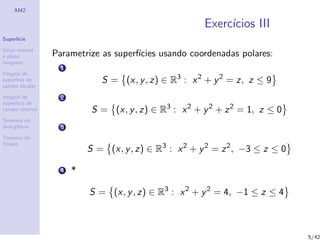 AM2
Superf´ıcie
Vetor normal
e plano
tangente
Integral de
superf´ıcie de
campo escalar
Integral de
superf´ıcie de
campo vetorial
Teorema da
divergˆencia
Teorema de
Stokes
Exerc´ıcios III
Parametrize as superf´ıcies usando coordenadas polares:
1
S = (x, y, z) ∈ R3
: x2
+ y2
= z, z ≤ 9
2
S = (x, y, z) ∈ R3
: x2
+ y2
+ z2
= 1, z ≤ 0
3
S = (x, y, z) ∈ R3
: x2
+ y2
= z2
, −3 ≤ z ≤ 0
4 *
S = (x, y, z) ∈ R3
: x2
+ y2
= 4, −1 ≤ z ≤ 4
5/42
 
