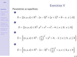 AM2
Superf´ıcie
Vetor normal
e plano
tangente
Integral de
superf´ıcie de
campo escalar
Integral de
superf´ıcie de
campo vetorial
Teorema da
divergˆencia
Teorema de
Stokes
Exerc´ıcios V
Parametrize as superf´ıcies:
1
S = (x, y, z) ∈ R3
: (x − 2)2
+ (y + 1)2
= 9 − z, z ≥ 0
2
S = (x, y, z) ∈ R3
: y2
+ z2
= x2
, −4 ≤ x ≤ 0, z ≥ 0
3
S = (x, y, z) ∈ R3
:
x
3
2
+ y2
= 4, −1 ≤ z ≤ 5, y ≤ 0
4
S = (x, y, z) ∈ R3
: (x − 3)2
+
z
2
2
= y, x ≤ 3, y ≤ 4
8/42
 