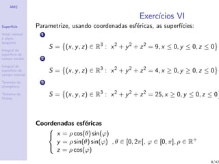 AM2
Superf´ıcie
Vetor normal
e plano
tangente
Integral de
superf´ıcie de
campo escalar
Integral de
superf´ıcie de
campo vetorial
Teorema da
divergˆencia
Teorema de
Stokes
Exerc´ıcios VI
Parametrize, usando coordenadas esf´ericas, as superf´ıcies:
1
S = (x, y, z) ∈ R3
: x2
+ y2
+ z2
= 9, x ≤ 0, y ≤ 0, z ≤ 0
2
S = (x, y, z) ∈ R3
: x2
+ y2
+ z2
= 4, x ≥ 0, y ≥ 0, z ≤ 0
3
S = (x, y, z) ∈ R3
: x2
+ y2
+ z2
= 25, x ≥ 0, y ≤ 0, z ≤ 0
Coordenadas esf´ericas



x = ρ cos(θ) sin(ϕ)
y = ρ sin(θ) sin(ϕ)
z = ρ cos(ϕ)
, θ ∈ [0, 2π[, ϕ ∈ [0, π], ρ ∈ R+
9/42
 