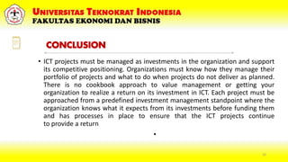 • ICT projects must be managed as investments in the organization and support
its competitive positioning. Organizations must know how they manage their
portfolio of projects and what to do when projects do not deliver as planned.
There is no cookbook approach to value management or getting your
organization to realize a return on its investment in ICT. Each project must be
approached from a predefined investment management standpoint where the
organization knows what it expects from its investments before funding them
and has processes in place to ensure that the ICT projects continue
to provide a return
•
25
CONCLUSION
 