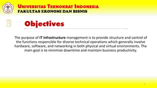 Objectives
The purpose of IT infrastructure management is to provide structure and control of
the functions responsible for diverse technical operations which generally involve
hardware, software, and networking in both physical and virtual environments. The
main goal is to minimize downtime and maintain business productivity.
4
 