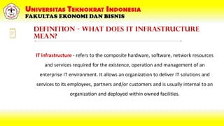 Definition - What does IT Infrastructure
mean?
IT infrastructure - refers to the composite hardware, software, network resources
and services required for the existence, operation and management of an
enterprise IT environment. It allows an organization to deliver IT solutions and
services to its employees, partners and/or customers and is usually internal to an
organization and deployed within owned facilities.
 