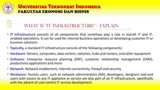 What is "IT Infrastructure“ - Explain
• IT infrastructure consists of all components that somehow play a role in overall IT and IT-
enabled operations. It can be used for internal business operations or developing customer IT or
business solutions.
• Typically, a standard IT infrastructure consists of the following components:
• Hardware: Servers, computers, data centers, switches, hubs and routers, and other equipment
• Software: Enterprise resource planning (ERP), customer relationship management (CRM),
productivity applications and more
• Network: Network enablement, internet connectivity, firewall and security
• Meatware: Human users, such as network administrators (NA), developers, designers and end
users with access to any IT appliance or service are also part of an IT infrastructure, specifically
with the advent of user-centric IT service development.
 