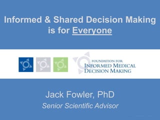 Informed & Shared Decision Making is for Everyone Jack Fowler, PhD Senior Scientific Advisor 