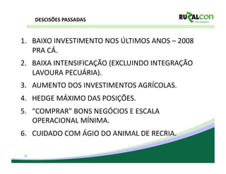 DESCISÕES	
  PASSADAS	
  


1.  BAIXO	
  INVESTIMENTO	
  NOS	
  ÚLTIMOS	
  ANOS	
  –	
  2008	
  
    PRA	
  CÁ.	
  
2.  BAIXA	
  INTENSIFICAÇÃO	
  (EXCLUINDO	
  INTEGRAÇÃO	
  
    LAVOURA	
  PECUÁRIA).	
  
3.  AUMENTO	
  DOS	
  INVESTIMENTOS	
  AGRÍCOLAS.	
  
4.  HEDGE	
  MÁXIMO	
  DAS	
  POSIÇÕES.	
  
5.  “COMPRAR”	
  BONS	
  NEGÓCIOS	
  E	
  ESCALA	
  
    OPERACIONAL	
  MÍNIMA.	
  
6.  CUIDADO	
  COM	
  ÁGIO	
  DO	
  ANIMAL	
  DE	
  RECRIA.	
  	
  

 16
 