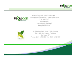 Av. Dep. Deputado Jamel Cecílio, 2496 –
Edifício New Business Style – Setor Jardim Goiás
                 Cep 74810-100
                  Goiânia – GO
            Phone: (55) 62-39465000
               www.ruralcon.com.br



    Av. Brigadeiro Faria Lima, 1.739 - 5° Andar
        Cep 01452-001 – Jardim Paulistano
                  São Paulo - SP
  Phone: (55)11-33721085 / Fax: (55)11-33721086
 