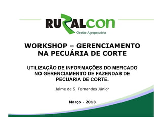 WORKSHOP – GERENCIAMENTO
  NA PECUÁRIA DE CORTE

UTILIZAÇÃO DE INFORMAÇÕES DO MERCADO
   NO GERENCIAMENTO DE FAZENDAS DE
          PECUÁRIA DE CORTE.
         Jalme de S. Fernandes Júnior


               Março - 2013
 