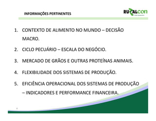 INFORMAÇÕES	
  PERTINENTES	
  



1.  CONTEXTO	
  DE	
  ALIMENTO	
  NO	
  MUNDO	
  –	
  DECISÃO	
  
     MACRO.	
  

2.  CICLO	
  PECUÁRIO	
  –	
  ESCALA	
  DO	
  NEGÓCIO.	
  

3.  MERCADO	
  DE	
  GRÃOS	
  E	
  OUTRAS	
  PROTEÍNAS	
  ANIMAIS.	
  

4.  FLEXIBILIDADE	
  DOS	
  SISTEMAS	
  DE	
  PRODUÇÃO.	
  

5.  EFICIÊNCIA	
  OPERACIONAL	
  DOS	
  SISTEMAS	
  DE	
  PRODUÇÃO	
  
     –	
  INDICADORES	
  E	
  PERFORMANCE	
  FINANCEIRA.	
  

 4
 