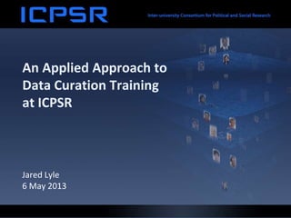 An Applied Approach to
Data Curation Training
at ICPSR
Jared Lyle
6 May 2013
 