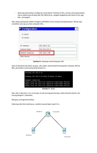 -   Sekarang coba lakukan configurasi untuk Router interface fa 0/1, caranya sama kayak diatas.
        Tapi ip addressnya dirubah jadi 192.168.0.20 ya…langkah-langkahnya dari point b s/d j lagi..
    -   Oye…semangat2…

Nah, tahap selanjutnya adalah mengatur GATEWAY untuk masing-masing Komputer. Missal saya
contohkan satu aja ya untuk computer A01…




                             Gambar 8 : Gateway untuk Komputer A01

Seluruh komputernya diatur ya guys…jika sudah, coba kembali kita ping dari computer A01 ke
B01,,,perhatikan command prompt berikut ini…




                                         Gambar 9 : Reply

Nah, ada 3 reply dan 1 rto, itu kenapa rto aku kurang jelas kenapa, waktu dosenku jelasin, aku
kurang dengerin…hehehehe…

Oke guys, semoga bermanfaat…

Sekarang coba kita study kasus…buatkan saya jaringan seperti ini…
 