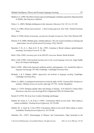 Multiple Intelligence Theory and Foreign Language Learning                                               135

Medina, S. L. (1990). The effects of music upon second language vocabulary acquisition. Paper presented
     in TESOL, San Francisco, California.

Nolen, J. L. (2003). Multiple intelligences in the classroom. Education; Vol. 124 (1), 115-120.

Paivio, A. (1986). Mental representations: A Dual Coding approach. New York: Oxford University
      Press.

Phenix, P. (1964). Realms of meaning: a prospective through retrospective. New York: McGraw Hill.

Pintrich, P. R. (2000). Multiple goals, multiple pathways: The role of goal orientation in learning and
        achievement. Journal of Educational Psychology, 92(3), 544-555.

Rauscher, F. H., G. L. Shaw & K. N. Ky. (1997). Listening to Mozart enhances spatial/temporal
     reasoning. Neurological research, 19: 208.

Reid, J. (Ed). (1995). Learning styles in the ESL/EFL classroom. Boston: Heinle & Heinle.

Reid, J. (Ed). (1998). Understanding learning styles in the second language classroom. Upper Saddle
      River, NJ: Prentice Hall Regents.

Reid, J. (1999). Affect in the classroom: problems, politics, and pragmatics. In J. Arnold (Ed.) Affect in
       language learning (pp. 297-306). Cambridge: Cambridge University Press.

Richards, J. & T. Rodgers. (2001). Approaches and methods in language teaching. Cambridge:
      Cambridge University Press.

Robles, A. (2002). La inteligencia emocional en el aula de inglés. In M.C. Fonseca (Ed). Inteligencias
     múltiples, Múltiples formas de enseñar inglés (pp 157-176). Sevilla: Mergablum

Rogers, C. (1975). Bringing together ideas and feelings in learning. In D. Read & S. Simon (Eds.)
     Humanistic education sourcebook (pp.40-41). Englewood Cliffs, NJ: Prentice Hall,.

Russell, P. (1979). The brain book. London: Routledge and Keagan.

Sadoski, M., Goetz, E. T., & Avila, E. (1995). Concreteness effects on text recall: Dual coding or
   context availability? Reading Research Quarterly, 30, 278-288.

Sadoski, M, E. Goetz & J. Fritz (1993). Concreteness effects in text recall: Dual coding or context
     availability? Reading Research Quarterly, 30, 278-288.

Schachter, D.L. (1997). Neuroimaging of Memory and Consciousness. Paper presented at the


© Servicio de Publicaciones. Universidad de Murcia. All rights reserved.   IJES, vol. 4 (1), 2004, pp. 119-136
 