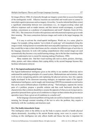 Multiple Intelligence Theory and Foreign Language Learning                                               127

for images (Paivio 1986). It is basically through our imagery system that we access knowledge
of the nonlinguistic world. Affective reactions are nonverbal and would seem to connect to
nonverbal cognitive processes such as imagery. Given this, “it can be inferred that [there exists]
a significant relationship between text concreteness (i.e., its imagery-evoking value) and
affective responses such as reader interest, and that interest would accompany, or possibly
mediate, concreteness as a predictor of comprehension and recall” (Sadoski, Goetz & Fritz,
1993: 281). The connection of words with experience and with emotional responses gives words
their meaning. The more connections between images and words in the target language, the
better.
         It is easy to activate the visual-spatial intelligence. Words are, in a sense, glued to
images. For example, telling students “not to think of a pink pig” will immediately bring this
image to mind. Asking learners to remember their most enjoyable experience or to imagine a trip
they would like to take or their ideal house can be a stimulus for different types of activities in
the language classroom. In work with reading comprehension when mental images are used
systematically they become a very useful learning strategy, due to the fact that visualizing while
trying to understand a text is crucial for meaning making (Tomlinson, 1998).
         Many students also find that visual teaching aids such as charts, pictures, drawings,
slides, posters, and videos enhance their coping ability in the second language because they
facilitate information retrieval.

II. 3. The logical-mathematical frame
Our logical-mathematical intelligence gives us the ability to use numbers effectively and to
understand the underlying principles of a causal system. Mathematicians and scientists, whose
work involves recognizing patterns and explaining the physical universe, have this capacity
highly developed. In the classroom reasoning strategies, an important aspect of the logical-
mathematical intelligence, can be taught; and Armstrong (1999:99) recommends several tactics
that can be used at different phases of problem solving: “find analogies; separate the various
parts of a problem; propose a possible solution and then work backward; describe the
characteristics that a solution should have; assume the opposite of what you are trying to prove,
generalize (proceed from a given set of conditions to a larger set that contains the given one) or
specialize (move from a given set of conditions to a smaller set)”.
        In the language classroom problem-solving tasks are useful as learners focus mainly on
meaning, but through constant rereading of the text to solve the problem, they acquire a
familiarity with the vocabulary and structures used.

II.4. The bodily-kinaesthetic frame
This intelligence refers to the ability to use the body to express oneself, to handle physical
objects dexterously. According to the ancient Roman saying, mens sana in corpore sano;
working on this intelligence not only affects health and fitness but also is important for

© Servicio de Publicaciones. Universidad de Murcia. All rights reserved.   IJES, vol. 4 (1), 2004, pp. 119-136
 