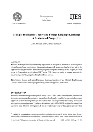 International Journal
                                                         of
                                                  English Studies
                                                                                               IJES
UNIVERSITY OF MURCIA                                                                      www.um.es/engphil/ijes




    Multiple Intelligence Theory and Foreign Language Learning:
                      A Brain-based Perspective

                                 JANE ARNOLD & Mª CARMEN FONSECA*




ABSTRACT
Gardner’s Multiple Intelligences theory is presented as a cognitive perspective on intelligence
which has profound implications for education in general. More specifically, it has led to the
application of eight of these frames to language teaching and learning. In this chapter, we will
argue in favour of the application of MIT to the EFL classroom, using as support some of the
major insights for language teaching from brain science.

KEYWORDS: foreign and second language learning, learning styles, Multiple Intelligences
Theory, neuroscience and language learning, stimulus appraisal, motivation




INTRODUCTION
Howard Gardner’s multiple intelligences theory (MIT) (1983, 1999) is an important contribution
to cognitive science and constitutes a learner-based philosophy which is “an increasingly popular
approach to characterizing the ways in which learners are unique and to developing instruction
to respond to this uniqueness” (Richards & Rodgers, 2001: 123). MIT is a rationalist model that
describes nine different intelligences. It has evolved in response to the need to reach a better



*  Address for correspondence: Departamento de Filología Inglesa, Universidad de Sevilla, Sevilla, Spain, E-mail:
arnold@us.es; Departamento de Filología Inglesa, Universidad de Huelva, Huelva, Spain, E-mail: fonseca@dfing.uhu.es

© Servicio de Publicaciones. Universidad de Murcia. All rights reserved.        IJES, vol. 4 (1), 2004, pp. 119-136
 