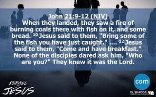 John 21:9-12 (NIV)
When they landed, they saw a fire of
burning coals there with fish on it, and some
bread. 10 Jesus said to them, "Bring some of
the fish you have just caught." …. 12 Jesus
said to them, "Come and have breakfast."
None of the disciples dared ask him, "Who
are you?" They knew it was the Lord.
 