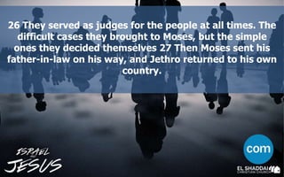26 They served as judges for the people at all times. The
difficult cases they brought to Moses, but the simple
ones they decided themselves 27 Then Moses sent his
father-in-law on his way, and Jethro returned to his own
country.
 