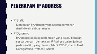 PENERAPAN IP ADDRESS
• IP Static
–Merupakan IP Address yang secara permanen
dimiliki oleh sebuah mesin
• IP Dynamic
–IP Address pada sebuah mesin yang selalu berubah
sesuai dengan pemakaian IP Address dalam jaringan
pada saat itu, yang diatur oleh DHCP (Dynamic Host
Configuration Protocol) Server.
 