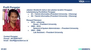 Profil Pengajar
Jabatan Akademik (tahun dan jabatan terakhir Pengajar)
Latarbelakang Pendidikan Pengajar
● S1 - Teknik Informatika (President University - Cikarang)
● S2 - Teknik Informatika (President University - Cikarang)
Riwayat Pekerjaan
● 2016 – sekarang
Dosen - President University
● 2006 – 2016
Network & System Administrator – President University
● 2002 – 2006
Lab Assistant – President University
Contact Pengajar
Ponsel : 081584072477
Email : Geoff@president.ac.id
 