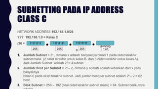SUBNETTING PADA IP ADDRESS
CLASS C
NETWORK ADDRESS 192.168.1.0/26
??? 192.168.1.0 = Kelas C
/26 = 11111111 11111111 11111111
1100000
0
255 255 255 192
1. Jumlah Subnet = 2x , dimana x adalah banyaknya binari 1 pada oktet terakhir
subnetmask (2 oktet terakhir untuk kelas B, dan 3 oktet terakhir untuk kelas A).
Jadi Jumlah Subnet adalah 22 = 4 subnet
2. Jumlah Host per Subnet = 2y – 2, dimana y adalah adalah kebalikan dari x yaitu
banyaknya
binari 0 pada oktet terakhir subnet. Jadi jumlah host per subnet adalah 26 – 2 = 62
host
3. Blok Subnet = 256 – 192 (nilai oktet terakhir subnet mask) = 64. Subnet berikutnya
 