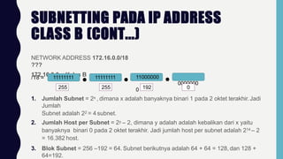 SUBNETTING PADA IP ADDRESS
CLASS B (CONT...)
NETWORK ADDRESS 172.16.0.0/18
???
172.16.0.0 = Kelas B
/18 = 11111111 11111111 11000000
0000000
0
255 255 192 0
1. Jumlah Subnet = 2x , dimana x adalah banyaknya binari 1 pada 2 oktet terakhir.Jadi
Jumlah
Subnet adalah 22 = 4 subnet.
2. Jumlah Host per Subnet = 2y – 2, dimana y adalah adalah kebalikan dari x yaitu
banyaknya binari 0 pada 2 oktet terakhir. Jadi jumlah host per subnet adalah 214 – 2
= 16.382 host.
3. Blok Subnet = 256 –192 = 64. Subnet berikutnya adalah 64 + 64 = 128, dan 128 +
64=192.
 