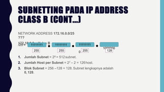 SUBNETTING PADA IP ADDRESS
CLASS B (CONT...)
NETWORK ADDRESS 172.16.0.0/25
???
172.16.0.0 = Kelas B
/25 = 11111111 11111111 11111111
1000000
0
255 255 255 128
1. Jumlah Subnet = 29 = 512subnet.
2. Jumlah Host per Subnet = 27 – 2 = 126host.
3. Blok Subnet = 256 –128 = 128. Subnet lengkapnya adalah
0, 128.
 