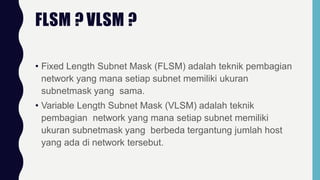 FLSM ? VLSM ?
• Fixed Length Subnet Mask (FLSM) adalah teknik pembagian
network yang mana setiap subnet memiliki ukuran
subnetmask yang sama.
• Variable Length Subnet Mask (VLSM) adalah teknik
pembagian network yang mana setiap subnet memiliki
ukuran subnetmask yang berbeda tergantung jumlah host
yang ada di network tersebut.
 