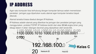 IP ADDRESS
Agar satu komputer bisa terhubung dengan komputer lainnya selain memerlukan
peralatan jaringan juga diperlukan suatu alamat agar komputer tersebut dapat
dikenali,
Alamat tersebut biasa disebut dengan IPAddress.
IPAddress adalah alamat yang diberikan ke jaringan dan peralatan jaringan yang
menggunakan protokol TCP/IP. IP Address terdiri dari atas 32 bit angka biner yang
dibagi dalam 4 oktet bilangan decimal yang dipisahkan oleh tanda titik.
1100 0000.1010 1000.0110 0100.0001
0100
8bit 8bit
8bi
t
8bit
192.168.100.
20 Network ID Host ID
Kelas C
 
