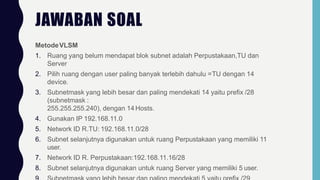 JAWABAN SOAL
MetodeVLSM
1. Ruang yang belum mendapat blok subnet adalah Perpustakaan,TU dan
Server
2. Pilih ruang dengan user paling banyak terlebih dahulu =TU dengan 14
device.
3. Subnetmask yang lebih besar dan paling mendekati 14 yaitu prefix /28
(subnetmask :
255.255.255.240), dengan 14 Hosts.
4. Gunakan IP 192.168.11.0
5. Network ID R.TU: 192.168.11.0/28
6. Subnet selanjutnya digunakan untuk ruang Perpustakaan yang memiliki 11
user.
7. Network ID R. Perpustakaan:192.168.11.16/28
8. Subnet selanjutnya digunakan untuk ruang Server yang memiliki 5 user.
 