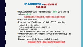 ▪ Merupakan kumpulan 32 bit bilangan biner yang terbagi
dalam 4 oktet.
xxxxxxxx.xxxxxxxx.xxxxxxxx.xxxxxxxx
▪ Network ID dan Host ID
▪ Example : an IP address 192.168.1.78/26, meaning :
Network ID = 192.168.1.64
Subnet mask is 26 bit = 255.255.255.192
Broadcast ID = 192.168.1.127
Useable address/Valid Host = 192.168.1.65 – 192.168.1.126
▪ Untuk memudahkan penggunaannya oleh manusia, pada
penerapannya,
bilangan biner ditulis dalam bentuk desimal.
11000000.10101000.00001010.00000001
 