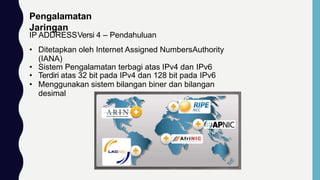 Pengalamatan
Jaringan
IP ADDRESSVersi 4 – Pendahuluan
• Ditetapkan oleh Internet Assigned NumbersAuthority
(IANA)
• Sistem Pengalamatan terbagi atas IPv4 dan IPv6
• Terdiri atas 32 bit pada IPv4 dan 128 bit pada IPv6
• Menggunakan sistem bilangan biner dan bilangan
desimal
 