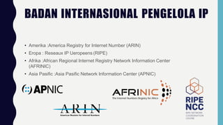 BADAN INTERNASIONAL PENGELOLA IP
• Amerika :America Registry for Internet Number (ARIN)
• Eropa : Reseaux IP Ueropeens (RIPE)
• Afrika :African Regional Internet Registry Network Information Center
(AFRINIC)
• Asia Pasific :Asia Pasific Network Information Center (APNIC)
 