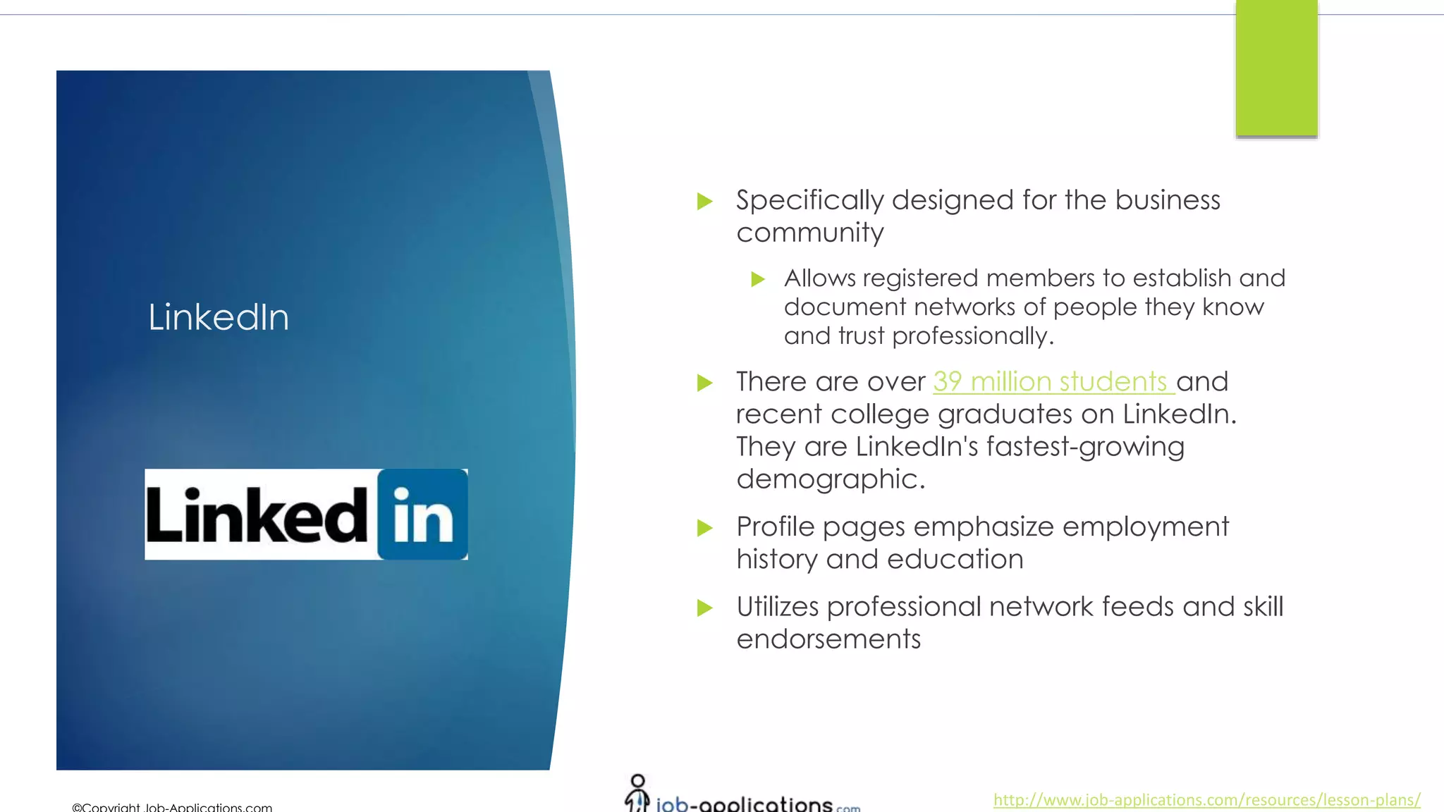 http://www.job-applications.com/resources/lesson-plans/
LinkedIn
 Specifically designed for the business
community
 Allows registered members to establish and
document networks of people they know
and trust professionally.
 There are over 39 million students and
recent college graduates on LinkedIn.
They are LinkedIn's fastest-growing
demographic.
 Profile pages emphasize employment
history and education
 Utilizes professional network feeds and skill
endorsements
 