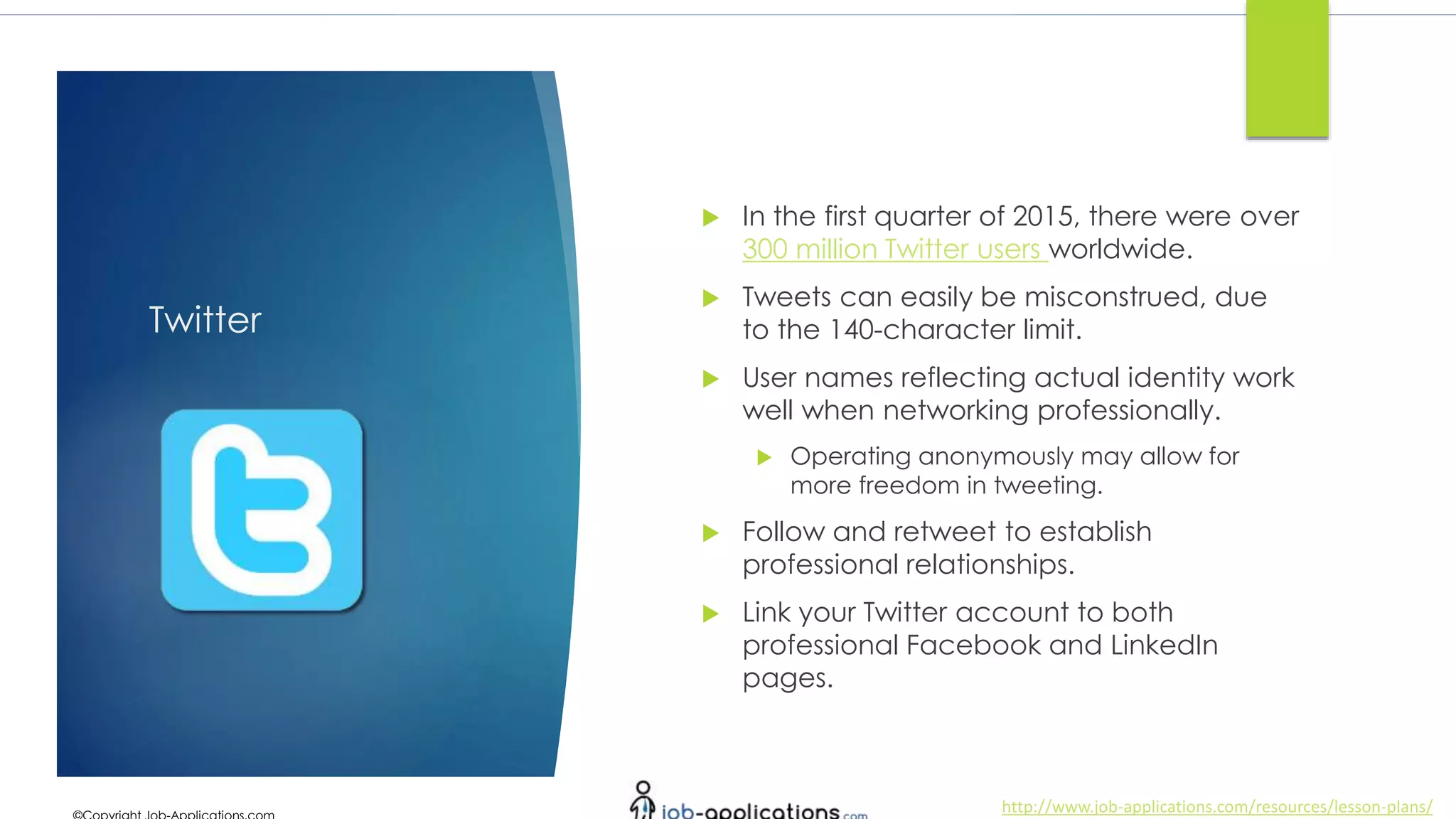 http://www.job-applications.com/resources/lesson-plans/
Twitter
 In the first quarter of 2015, there were over
300 million Twitter users worldwide.
 Tweets can easily be misconstrued, due
to the 140-character limit.
 User names reflecting actual identity work
well when networking professionally.
 Operating anonymously may allow for
more freedom in tweeting.
 Follow and retweet to establish
professional relationships.
 Link your Twitter account to both
professional Facebook and LinkedIn
pages.
 