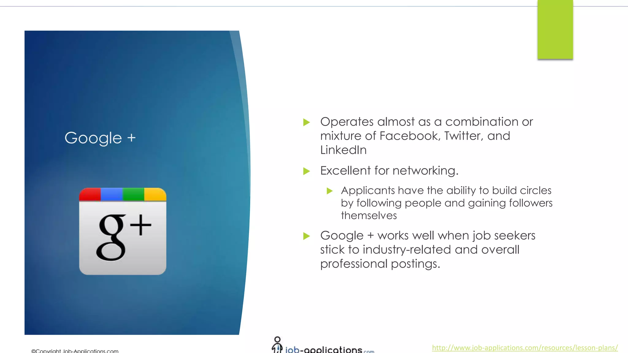http://www.job-applications.com/resources/lesson-plans/
Google +
 Operates almost as a combination or
mixture of Facebook, Twitter, and
LinkedIn
 Excellent for networking.
 Applicants have the ability to build circles
by following people and gaining followers
themselves
 Google + works well when job seekers
stick to industry-related and overall
professional postings.
 