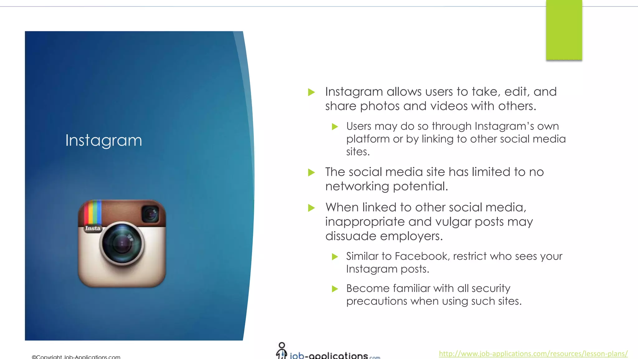 http://www.job-applications.com/resources/lesson-plans/
Instagram
 Instagram allows users to take, edit, and
share photos and videos with others.
 Users may do so through Instagram’s own
platform or by linking to other social media
sites.
 The social media site has limited to no
networking potential.
 When linked to other social media,
inappropriate and vulgar posts may
dissuade employers.
 Similar to Facebook, restrict who sees your
Instagram posts.
 Become familiar with all security
precautions when using such sites.
 