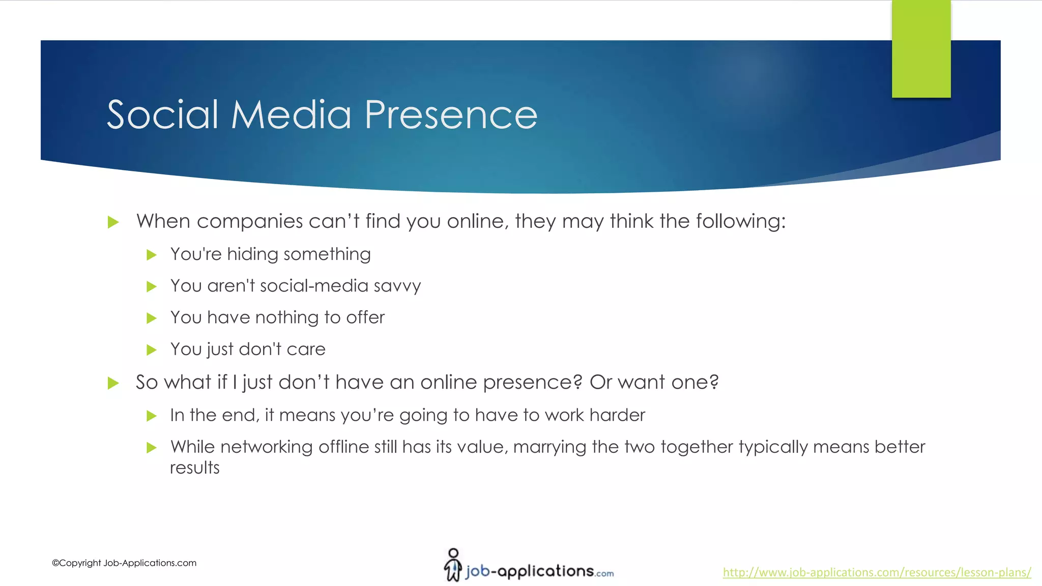 http://www.job-applications.com/resources/lesson-plans/
©Copyright Job-Applications.com
Social Media Presence
 When companies can’t find you online, they may think the following:
 You're hiding something
 You aren't social-media savvy
 You have nothing to offer
 You just don't care
 So what if I just don’t have an online presence? Or want one?
 In the end, it means you’re going to have to work harder
 While networking offline still has its value, marrying the two together typically means better
results
 