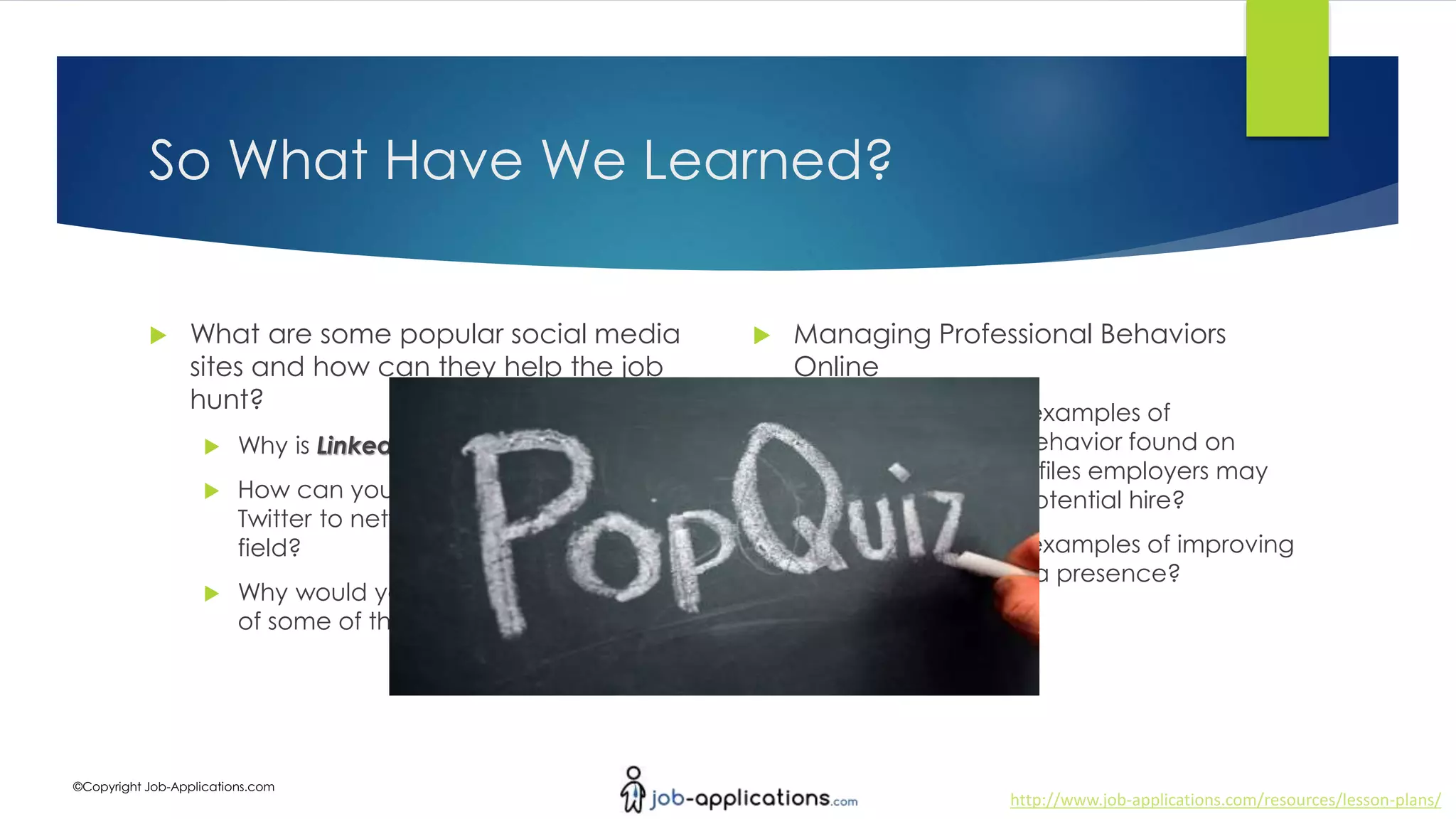 http://www.job-applications.com/resources/lesson-plans/
©Copyright Job-Applications.com
So What Have We Learned?
 What are some popular social media
sites and how can they help the job
hunt?
 Why is LinkedIn so important?
 How can you use Facebook and
Twitter to network with others in the job
field?
 Why would you use Google + instead
of some of the other social media sites?
 Managing Professional Behaviors
Online
 What are some examples of
unprofessional behavior found on
social media profiles employers may
hold against a potential hire?
 What are some examples of improving
your social media presence?
 
