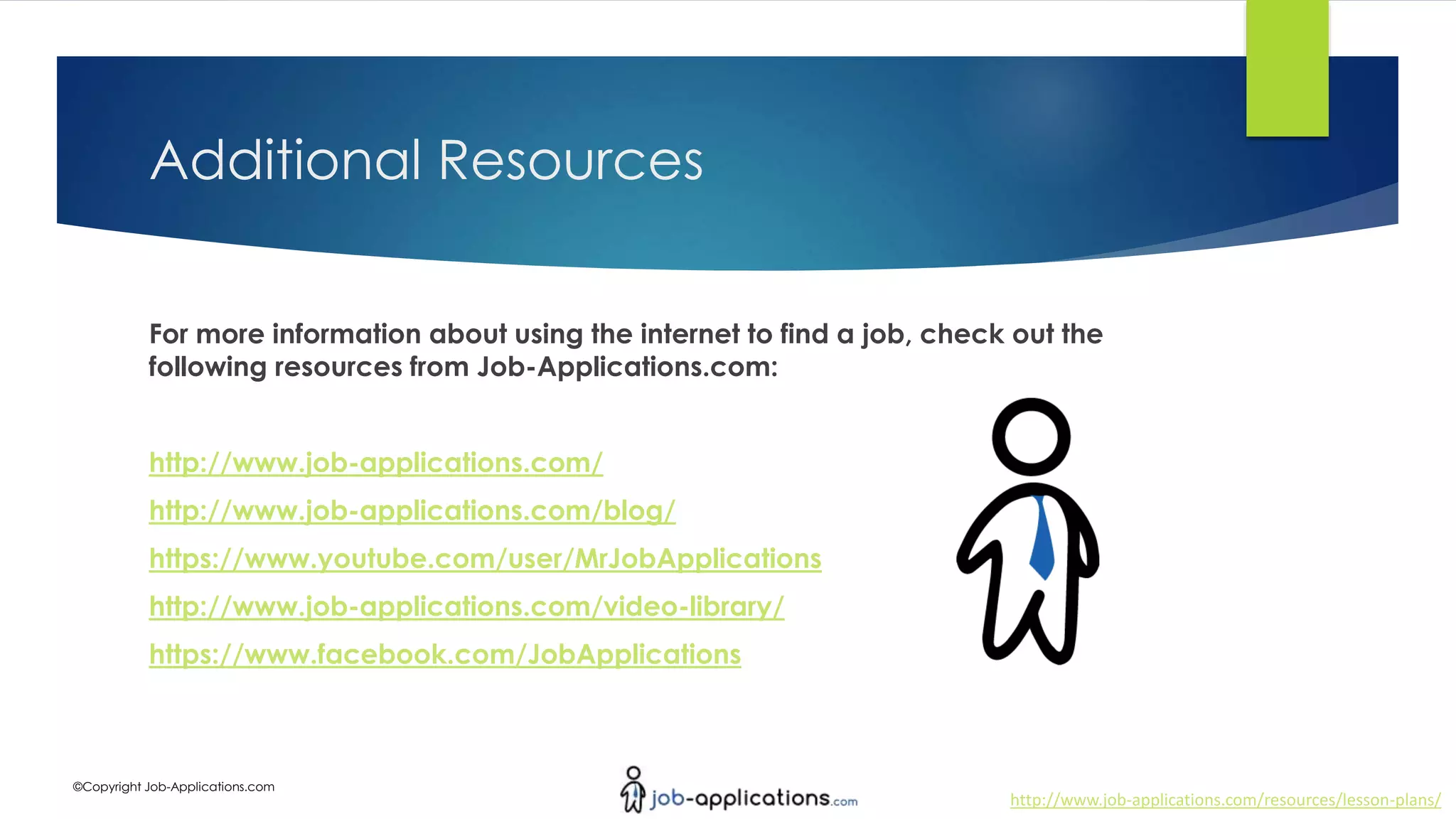 http://www.job-applications.com/resources/lesson-plans/
©Copyright Job-Applications.com
Additional Resources
For more information about using the internet to find a job, check out the
following resources from Job-Applications.com:
http://www.job-applications.com/
http://www.job-applications.com/blog/
https://www.youtube.com/user/MrJobApplications
http://www.job-applications.com/video-library/
https://www.facebook.com/JobApplications
 
