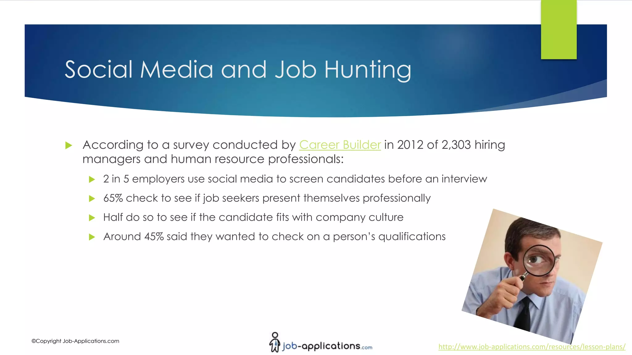 http://www.job-applications.com/resources/lesson-plans/
©Copyright Job-Applications.com
Social Media and Job Hunting
 According to a survey conducted by Career Builder in 2012 of 2,303 hiring
managers and human resource professionals:
 2 in 5 employers use social media to screen candidates before an interview
 65% check to see if job seekers present themselves professionally
 Half do so to see if the candidate fits with company culture
 Around 45% said they wanted to check on a person’s qualifications
 
