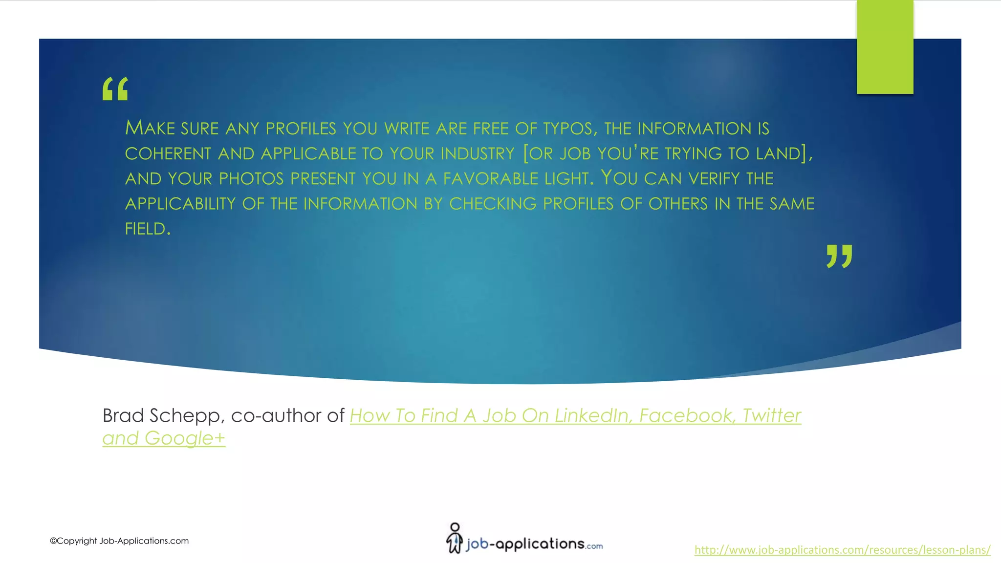 ”
“
http://www.job-applications.com/resources/lesson-plans/
©Copyright Job-Applications.com
MAKE SURE ANY PROFILES YOU WRITE ARE FREE OF TYPOS, THE INFORMATION IS
COHERENT AND APPLICABLE TO YOUR INDUSTRY [OR JOB YOU’RE TRYING TO LAND],
AND YOUR PHOTOS PRESENT YOU IN A FAVORABLE LIGHT. YOU CAN VERIFY THE
APPLICABILITY OF THE INFORMATION BY CHECKING PROFILES OF OTHERS IN THE SAME
FIELD.
Brad Schepp, co-author of How To Find A Job On LinkedIn, Facebook, Twitter
and Google+
 